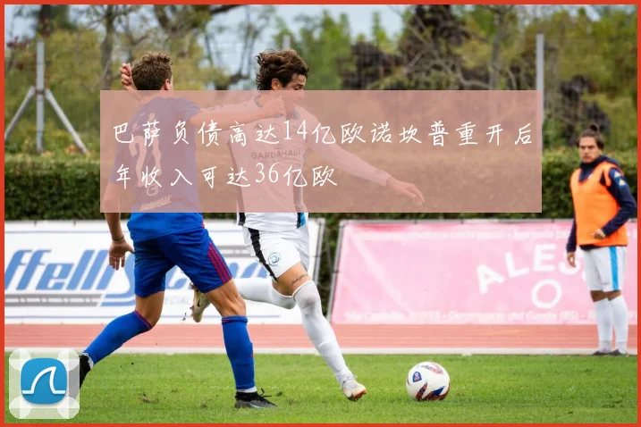 巴萨负债高达14亿欧诺坎普重开后年收入可达36亿欧