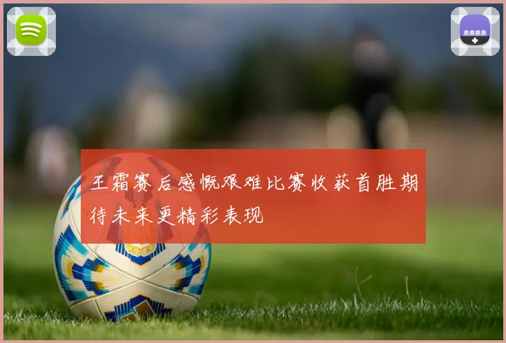 王霜赛后感慨艰难比赛收获首胜期待未来更精彩表现