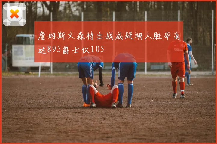 詹姆斯文森特出战成疑湖人胜率高达895爵士仅105