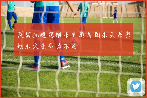 莫雷托透露维卡里奥与国米关系密切尤文竞争力不足