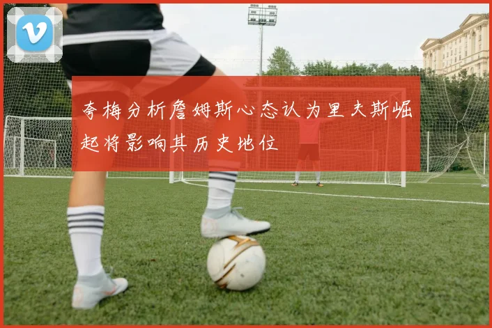 夸梅分析詹姆斯心态认为里夫斯崛起将影响其历史地位