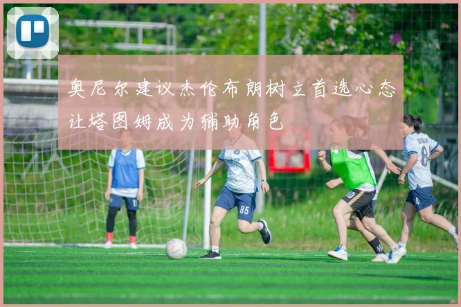 奥尼尔建议杰伦布朗树立首选心态让塔图姆成为辅助角色