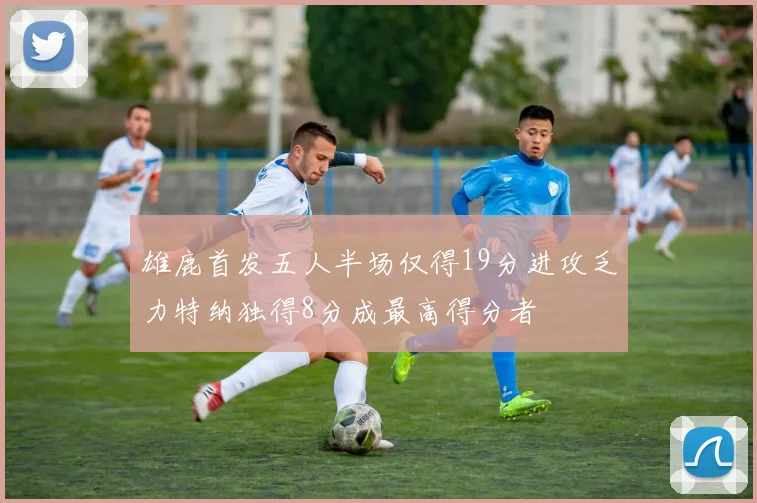 雄鹿首发五人半场仅得19分进攻乏力特纳独得8分成最高得分者