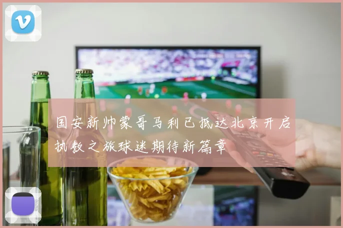国安新帅蒙哥马利已抵达北京开启执教之旅球迷期待新篇章
