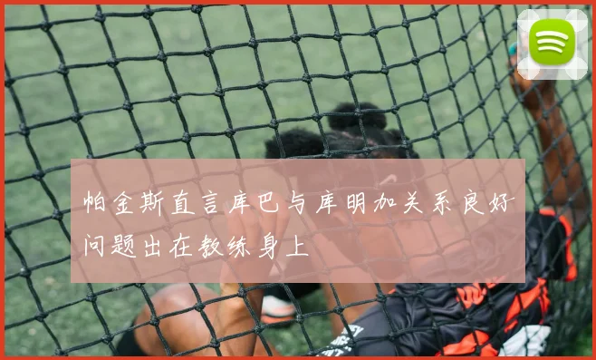 帕金斯直言库巴与库明加关系良好问题出在教练身上