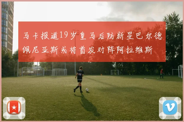马卡报道19岁皇马后防新星巴尔德佩尼亚斯或将首发对阵阿拉维斯