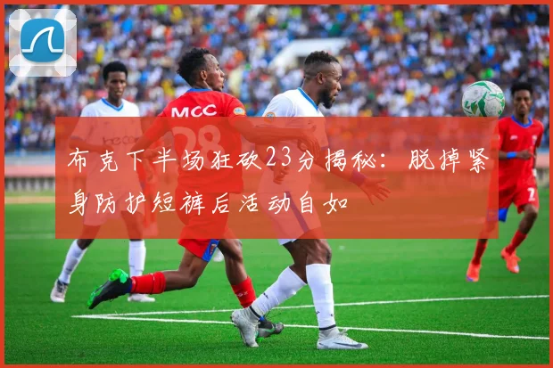 布克下半场狂砍23分揭秘：脱掉紧身防护短裤后活动自如