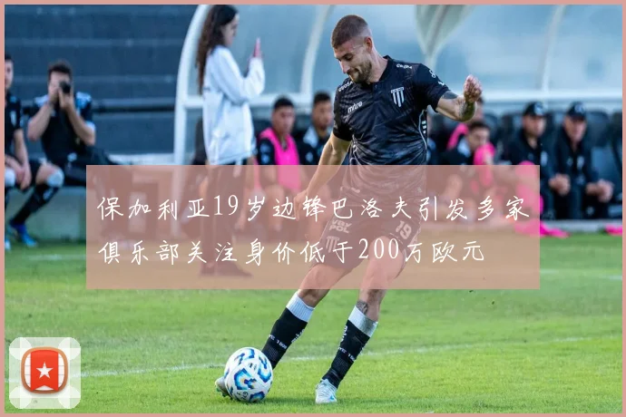 保加利亚19岁边锋巴洛夫引发多家俱乐部关注身价低于200万欧元