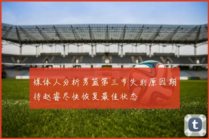 媒体人分析男篮第三节失利原因期待赵睿尽快恢复最佳状态