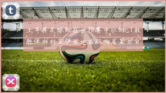 土耳其足球队在世预赛中以6比1狂胜保加利亚伊尔迪兹双响居莱尔贡献进球与助攻