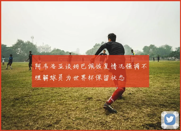 阿韦洛亚谈姆巴佩恢复情况强调不理解球员为世界杯保留状态