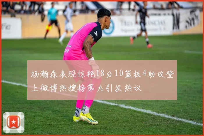 杨瀚森表现惊艳18分10篮板4助攻登上微博热搜榜第九引发热议