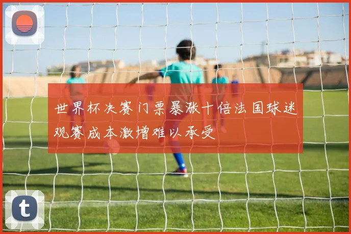 世界杯决赛门票暴涨十倍法国球迷观赛成本激增难以承受