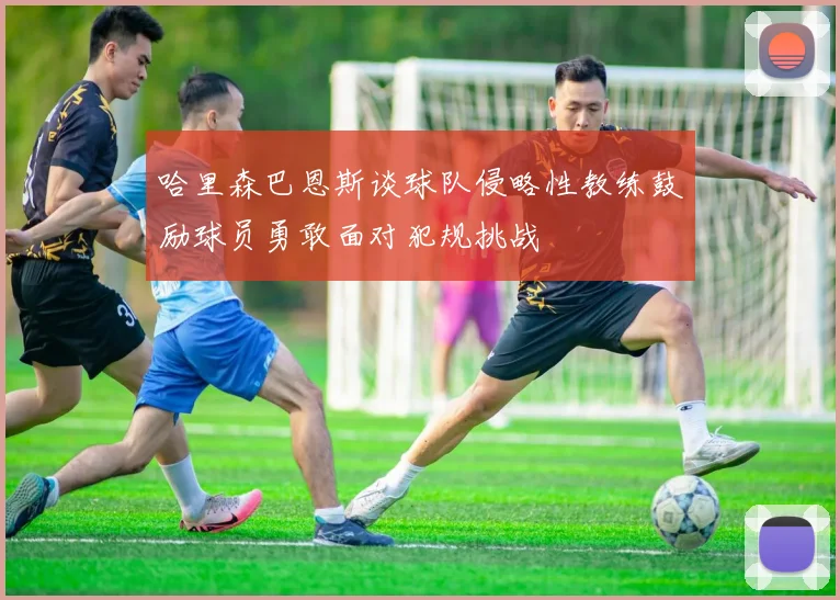 哈里森巴恩斯谈球队侵略性教练鼓励球员勇敢面对犯规挑战