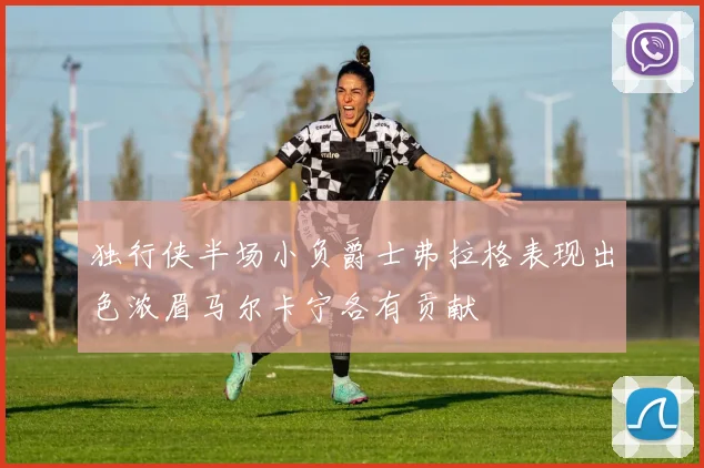 独行侠半场小负爵士弗拉格表现出色浓眉马尔卡宁各有贡献