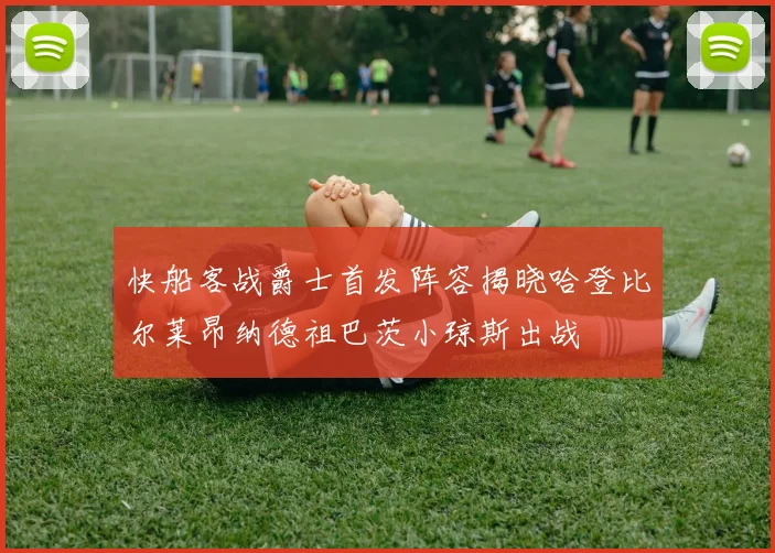 快船客战爵士首发阵容揭晓哈登比尔莱昂纳德祖巴茨小琼斯出战