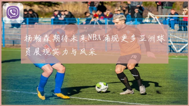 杨瀚森期待未来NBA涌现更多亚洲球员展现实力与风采