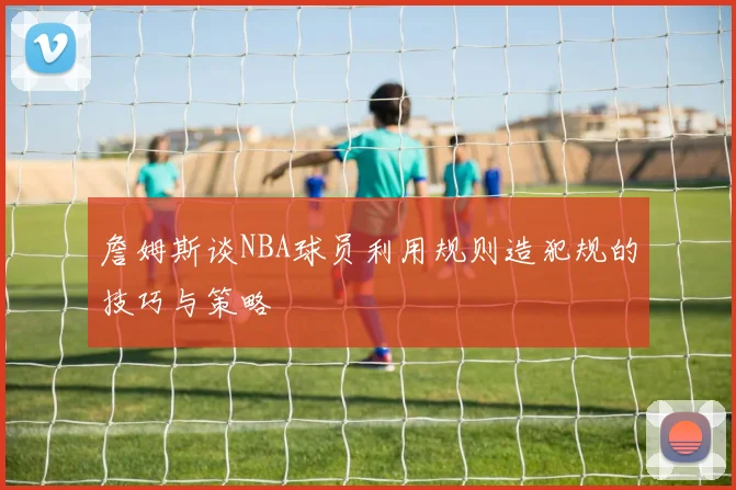 詹姆斯谈NBA球员利用规则造犯规的技巧与策略