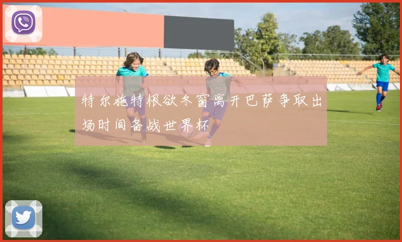 特尔施特根欲冬窗离开巴萨争取出场时间备战世界杯