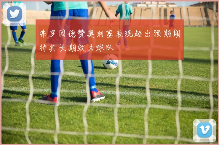 弗罗因德赞奥利塞表现超出预期期待其长期效力球队