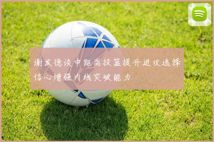 谢泼德谈中距离投篮提升进攻选择信心增强内线突破能力