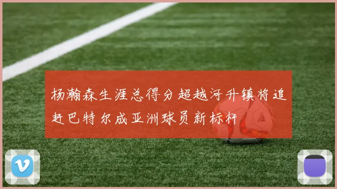 杨瀚森生涯总得分超越河升镇将追赶巴特尔成亚洲球员新标杆