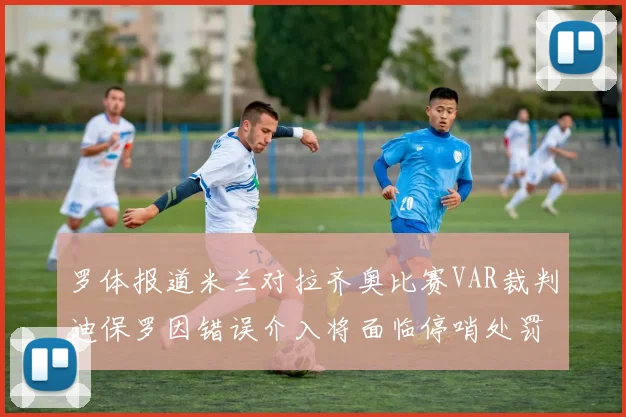 罗体报道米兰对拉齐奥比赛VAR裁判迪保罗因错误介入将面临停哨处罚