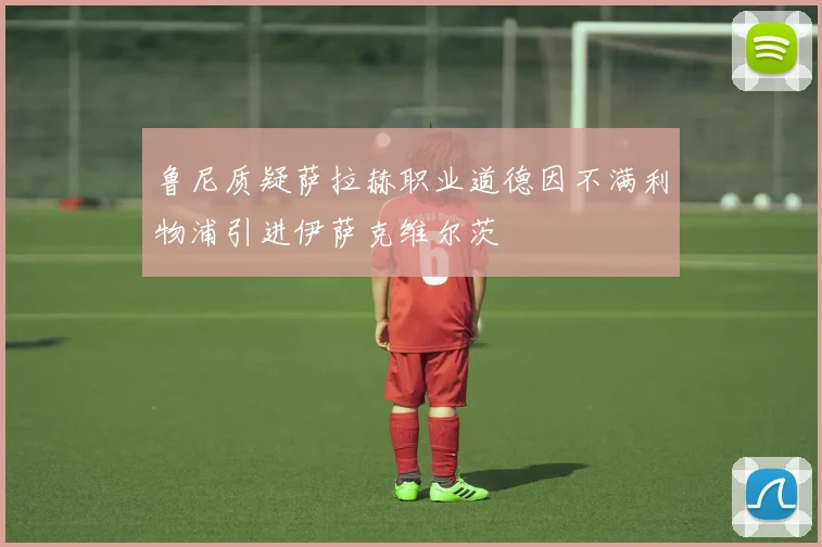 鲁尼质疑萨拉赫职业道德因不满利物浦引进伊萨克维尔茨