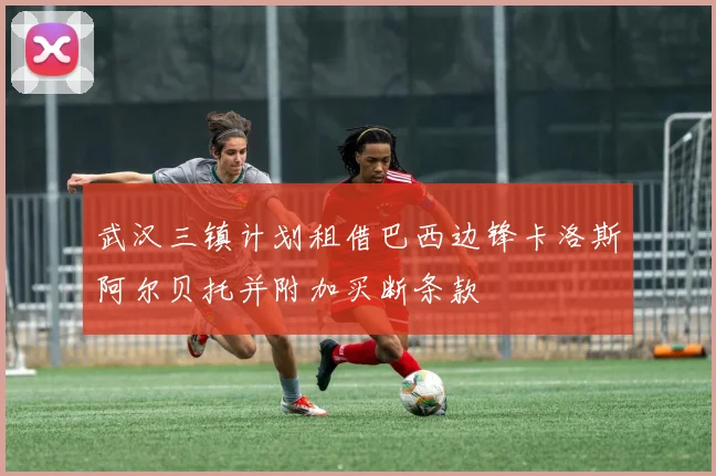 武汉三镇计划租借巴西边锋卡洛斯阿尔贝托并附加买断条款