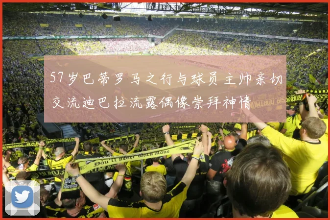 57岁巴蒂罗马之行与球员主帅亲切交流迪巴拉流露偶像崇拜神情