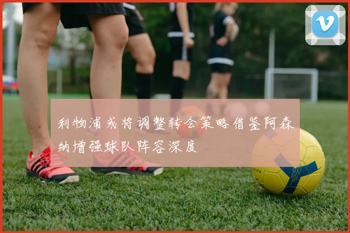 利物浦或将调整转会策略借鉴阿森纳增强球队阵容深度
