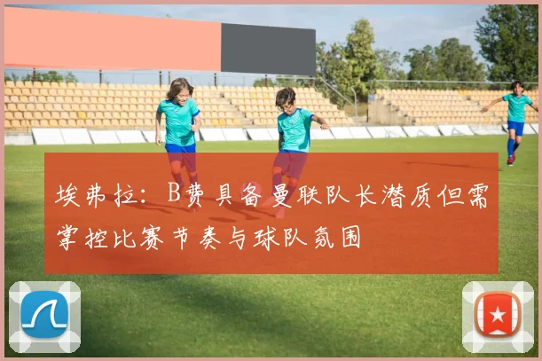 埃弗拉：B费具备曼联队长潜质但需掌控比赛节奏与球队氛围