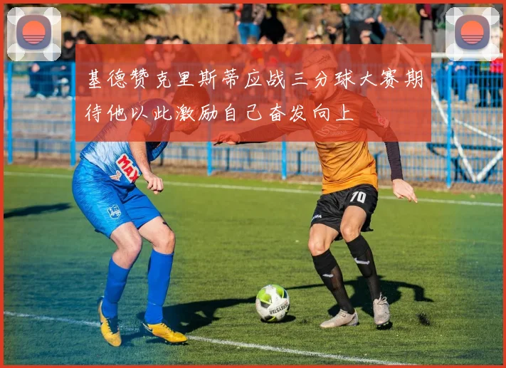 基德赞克里斯蒂应战三分球大赛期待他以此激励自己奋发向上