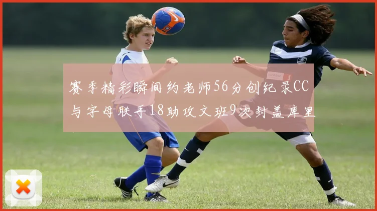 赛季精彩瞬间约老师56分创纪录CC与字母联手18助攻文班9次封盖库里三分球12记齐发