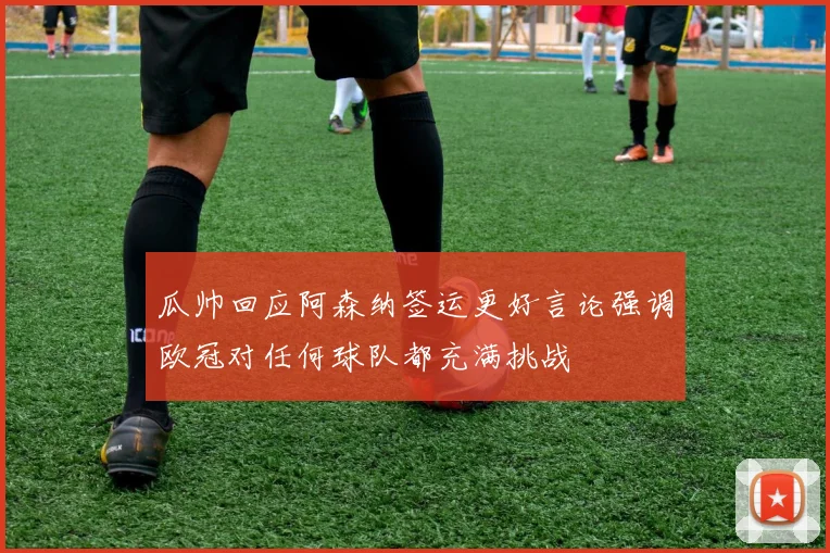 瓜帅回应阿森纳签运更好言论强调欧冠对任何球队都充满挑战
