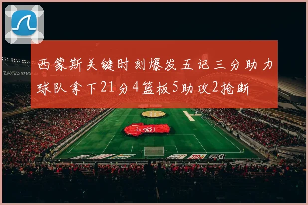 西蒙斯关键时刻爆发五记三分助力球队拿下21分4篮板5助攻2抢断