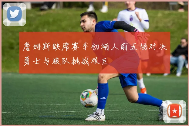 詹姆斯缺席赛季初湖人前五场对决勇士与狼队挑战艰巨