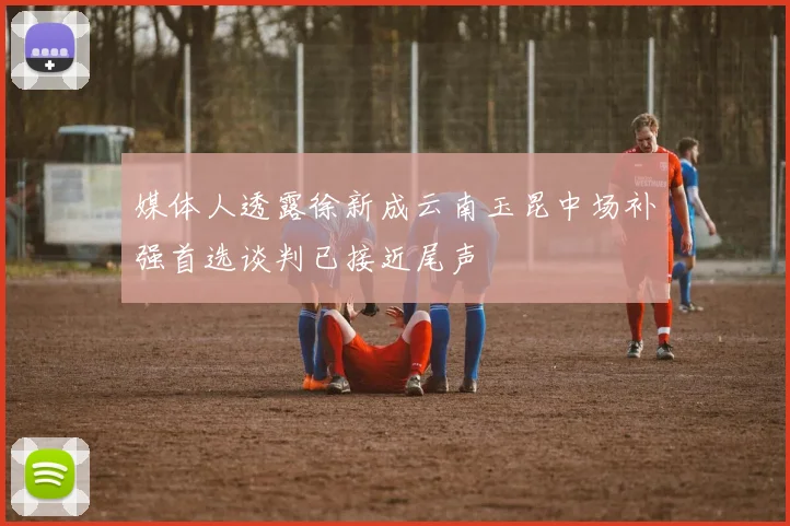 媒体人透露徐新成云南玉昆中场补强首选谈判已接近尾声