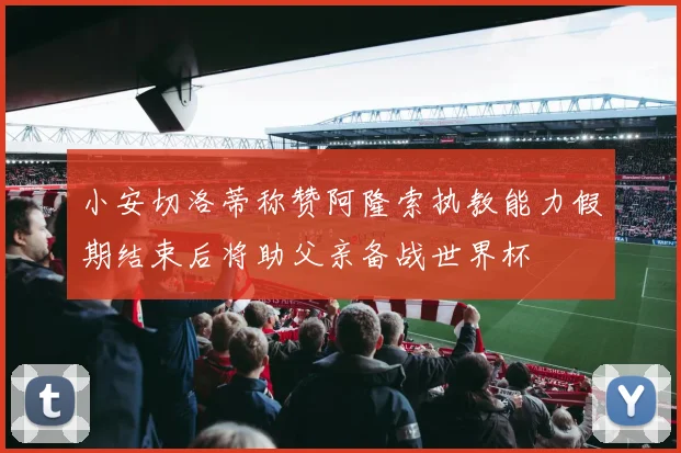 小安切洛蒂称赞阿隆索执教能力假期结束后将助父亲备战世界杯