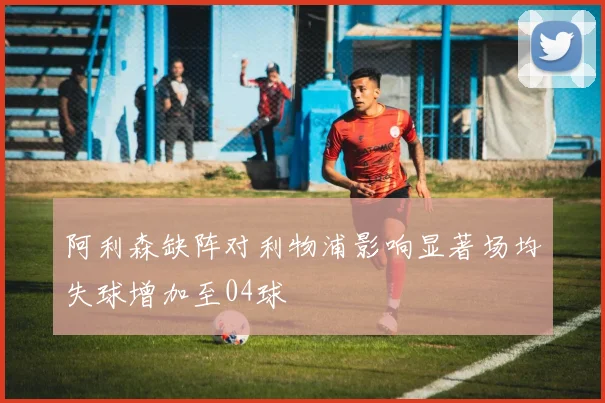 阿利森缺阵对利物浦影响显著场均失球增加至04球