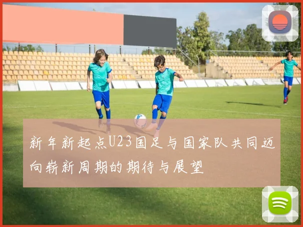 新年新起点U23国足与国家队共同迈向崭新周期的期待与展望