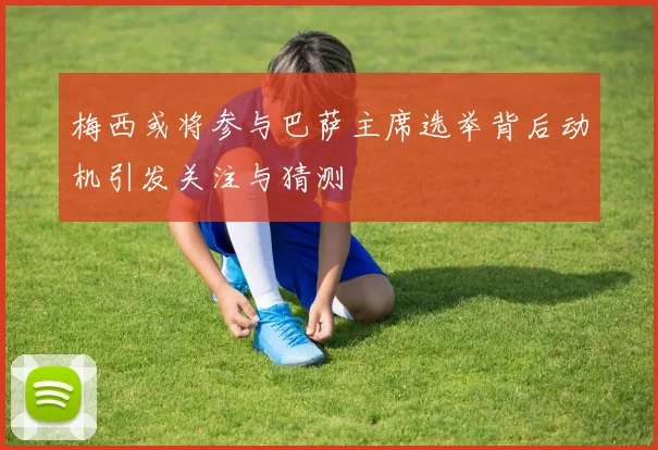 梅西或将参与巴萨主席选举背后动机引发关注与猜测