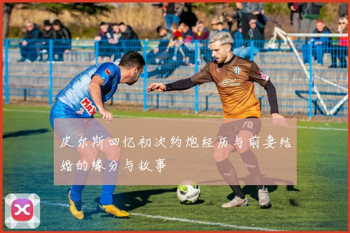 皮尔斯回忆初次约炮经历与前妻结婚的缘分与故事