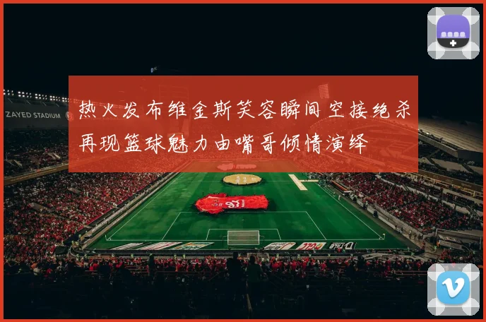 热火发布维金斯笑容瞬间空接绝杀再现篮球魅力由嘴哥倾情演绎