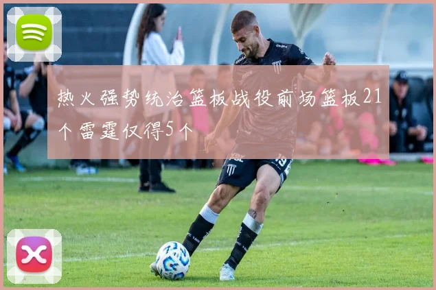 热火强势统治篮板战役前场篮板21个雷霆仅得5个