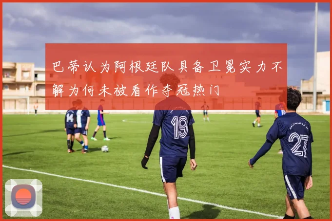 巴蒂认为阿根廷队具备卫冕实力不解为何未被看作夺冠热门