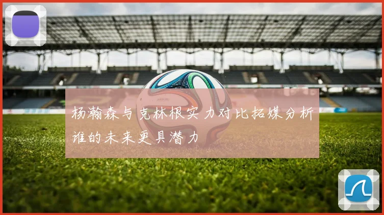 杨瀚森与克林根实力对比拓媒分析谁的未来更具潜力