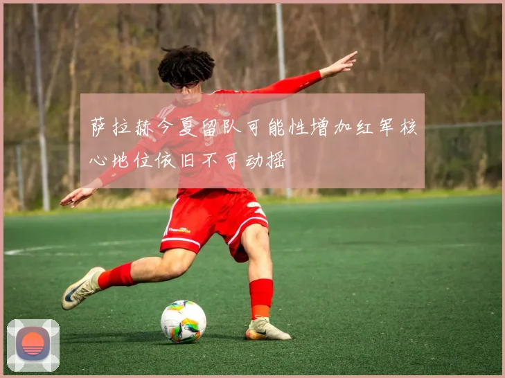 萨拉赫今夏留队可能性增加红军核心地位依旧不可动摇